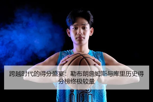 跨越时代的得分盛宴：勒布朗詹姆斯与库里历史得分榜终极较量